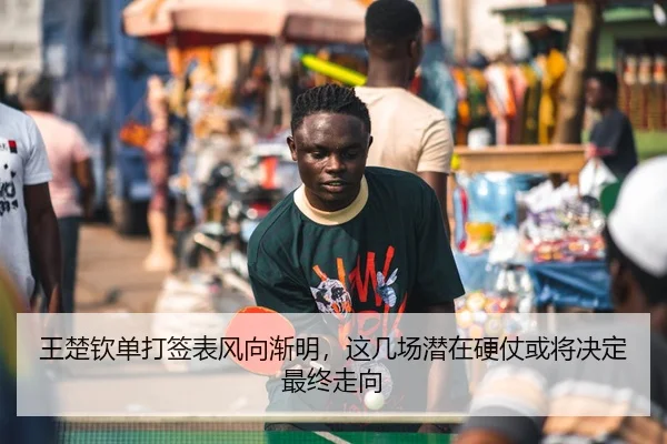 王楚钦单打签表风向渐明，这几场潜在硬仗或将决定最终走向